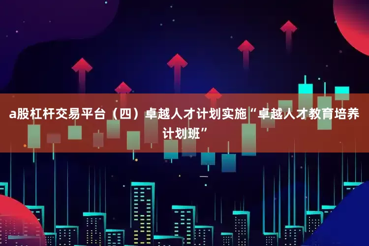 a股杠杆交易平台（四）卓越人才计划实施“卓越人才教育培养计划班”