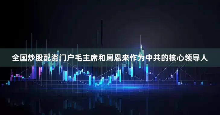 全国炒股配资门户毛主席和周恩来作为中共的核心领导人