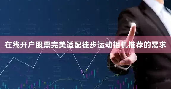 在线开户股票完美适配徒步运动相机推荐的需求