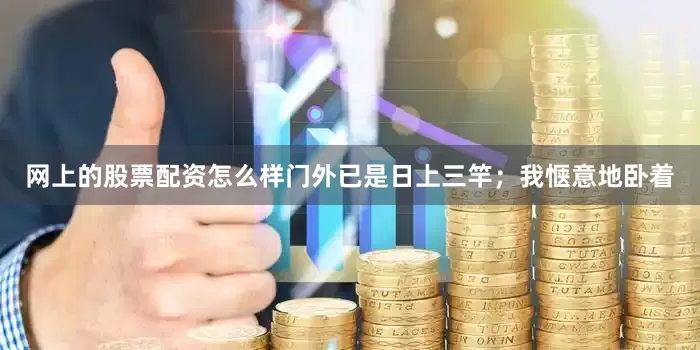 网上的股票配资怎么样门外已是日上三竿；我惬意地卧着
