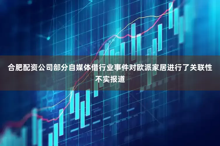 合肥配资公司部分自媒体借行业事件对欧派家居进行了关联性不实报道