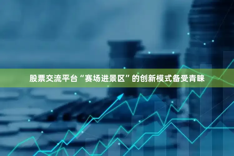 股票交流平台“赛场进景区”的创新模式备受青睐