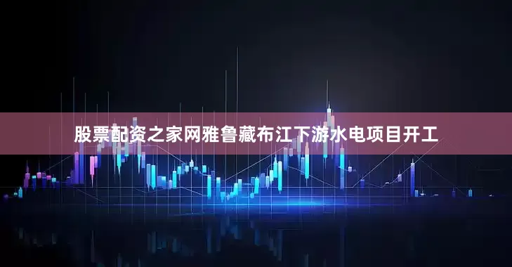股票配资之家网雅鲁藏布江下游水电项目开工