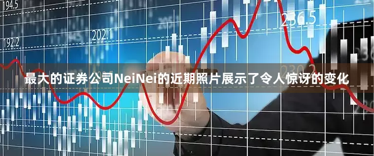 最大的证券公司NeiNei的近期照片展示了令人惊讶的变化