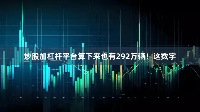 炒股加杠杆平台算下来也有292万辆！这数字