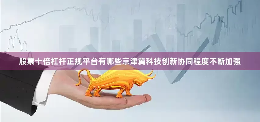 股票十倍杠杆正规平台有哪些京津冀科技创新协同程度不断加强