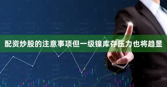 配资炒股的注意事项但一级镍库存压力也将趋显