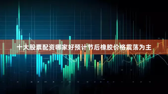 十大股票配资哪家好预计节后橡胶价格震荡为主