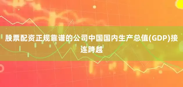 股票配资正规靠谱的公司中国国内生产总值(GDP)接连跨越